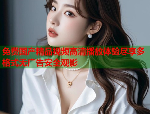 免费国产精品视频高清播放体验尽享多格式无广告安全观影