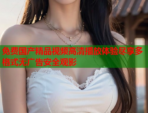 免费国产精品视频高清播放体验尽享多格式无广告安全观影