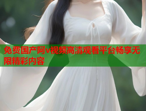 免费国产阿v视频高清观看平台畅享无限精彩内容