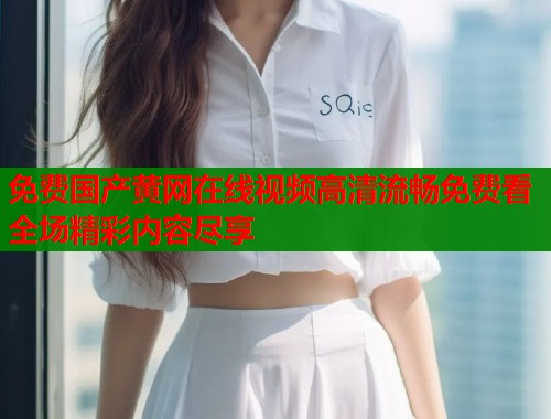 免费国产黄网在线视频高清流畅免费看全场精彩内容尽享