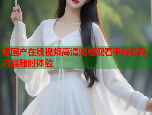 噜国产在线视频高清流畅观看平台精彩内容随时体验