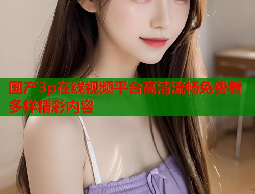 国产3p在线视频平台高清流畅免费看多样精彩内容