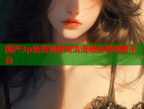 国产3p免费视频高清流畅免费观看平台
