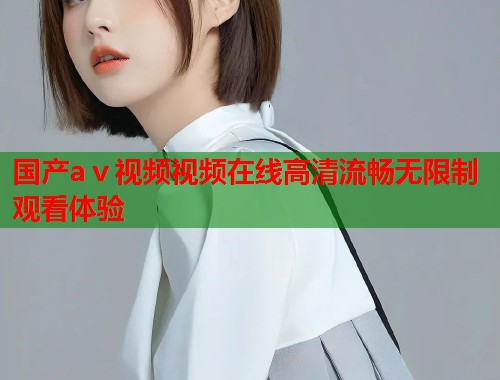 国产aⅴ视频视频在线高清流畅无限制观看体验