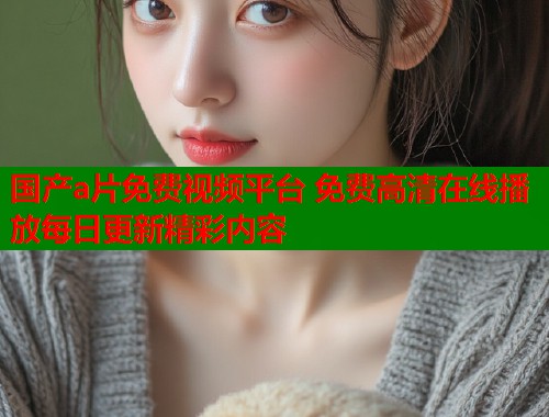 国产a片免费视频平台 免费高清在线播放每日更新精彩内容