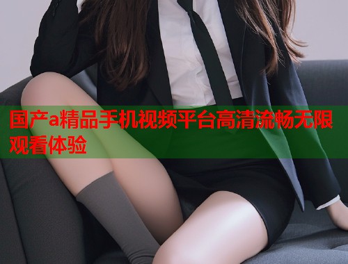 国产a精品手机视频平台高清流畅无限观看体验