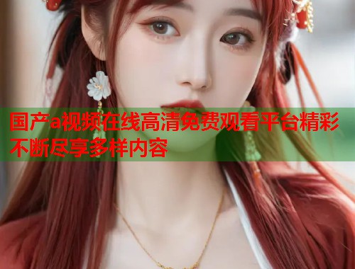 国产a视频在线高清免费观看平台精彩不断尽享多样内容