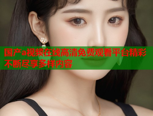 国产a视频在线高清免费观看平台精彩不断尽享多样内容