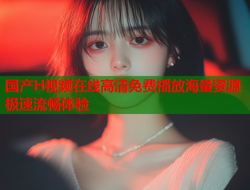 国产H视频在线高清免费播放海量资源极速流畅体验