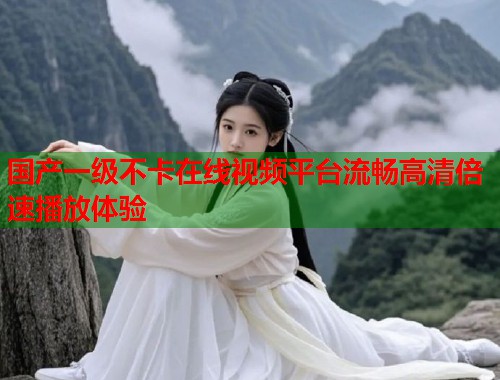 国产一级不卡在线视频平台流畅高清倍速播放体验