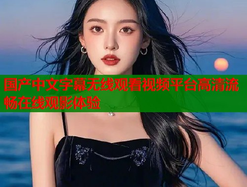 国产中文字幕无线观看视频平台高清流畅在线观影体验