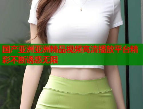 国产亚洲亚洲精品视频高清播放平台精彩不断诱惑无限