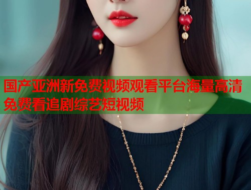 国产亚洲新免费视频观看平台海量高清免费看追剧综艺短视频