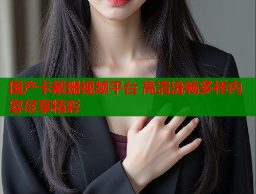 国产卡戴珊视频平台 高清流畅多样内容尽享精彩