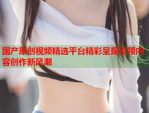 国产原创视频精选平台精彩呈现引领内容创作新风潮
