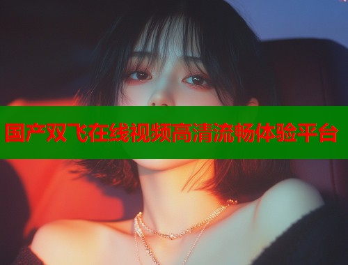 国产双飞在线视频高清流畅体验平台