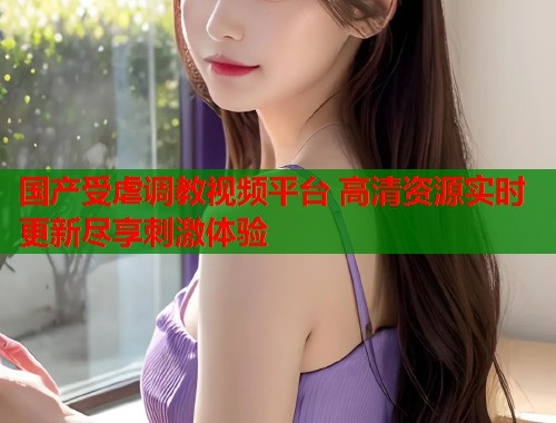 国产受虐调教视频平台 高清资源实时更新尽享刺激体验