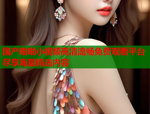 国产啪啪小视频高清流畅免费观看平台尽享海量精选内容