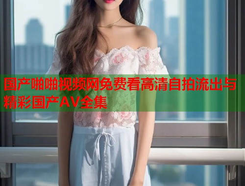 国产啪啪视频网免费看高清自拍流出与精彩国产AV全集