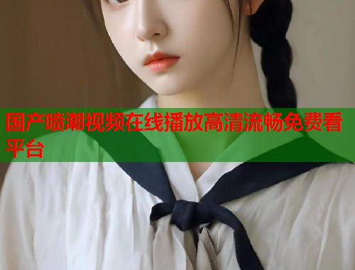 国产喷潮视频在线播放高清流畅免费看平台