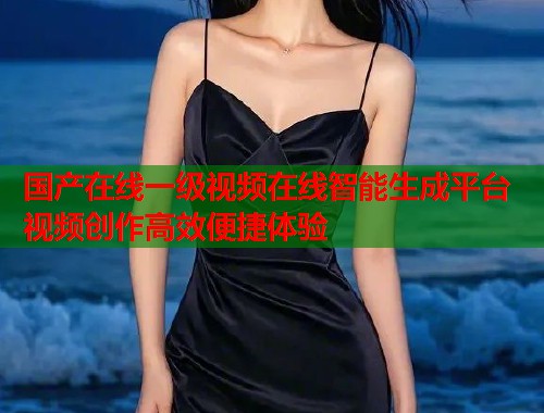国产在线一级视频在线智能生成平台 视频创作高效便捷体验
