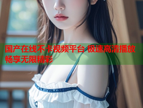 国产在线不卡视频平台 极速高清播放畅享无限精彩