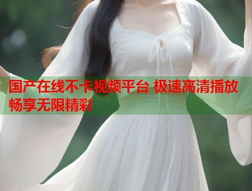 国产在线不卡视频平台 极速高清播放畅享无限精彩
