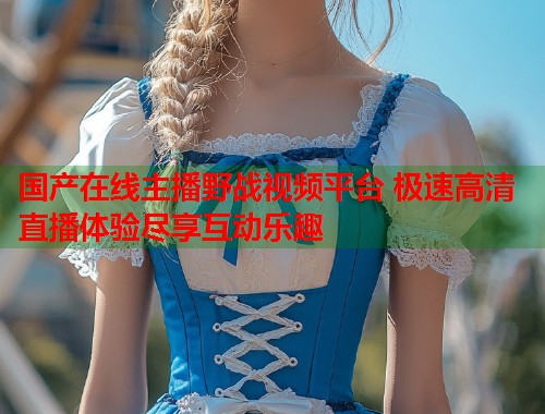国产在线主播野战视频平台 极速高清直播体验尽享互动乐趣