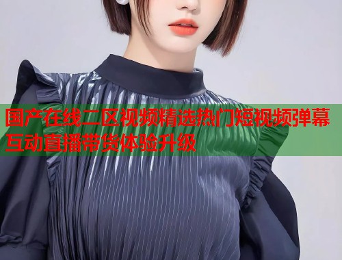 国产在线二区视频精选热门短视频弹幕互动直播带货体验升级