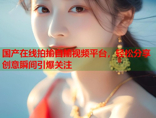 国产在线拍揄自揄视频平台，轻松分享创意瞬间引爆关注