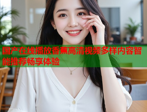 国产在线播放香蕉高清视频多样内容智能推荐畅享体验