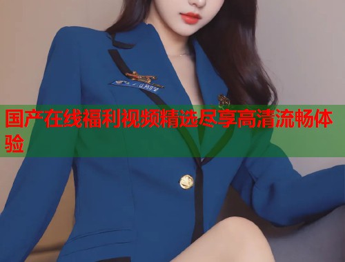 国产在线福利视频精选尽享高清流畅体验