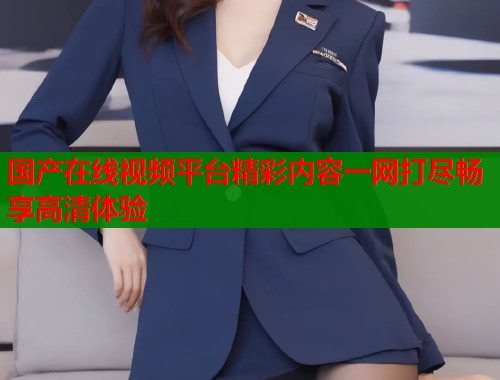 国产在线视频平台精彩内容一网打尽畅享高清体验