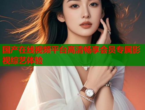 国产在线视频平台高清畅享会员专属影视综艺体验