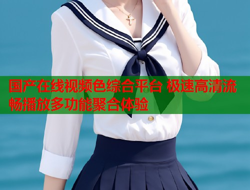 国产在线视频色综合平台 极速高清流畅播放多功能聚合体验