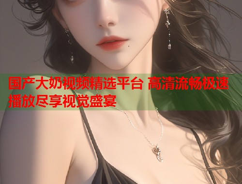 国产大奶视频精选平台 高清流畅极速播放尽享视觉盛宴
