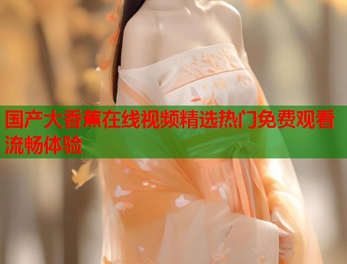 国产大香蕉在线视频精选热门免费观看流畅体验