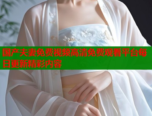 国产夫妻免费视频高清免费观看平台每日更新精彩内容
