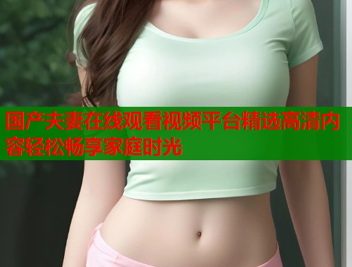国产夫妻在线观看视频平台精选高清内容轻松畅享家庭时光