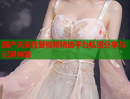 国产夫妻性爱视频精选平台私密分享与记录神器