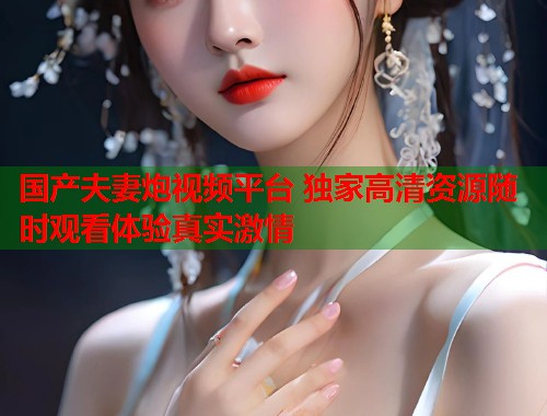 国产夫妻炮视频平台 独家高清资源随时观看体验真实激情