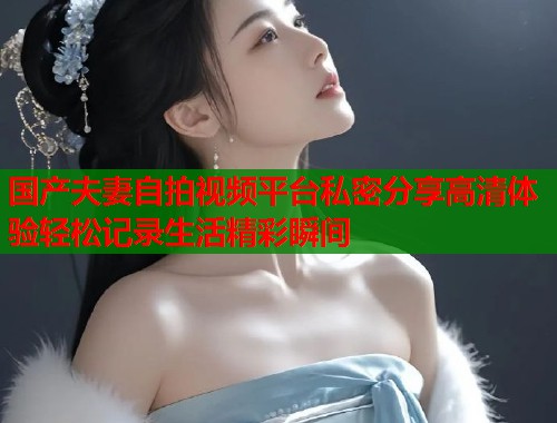国产夫妻自拍视频平台私密分享高清体验轻松记录生活精彩瞬间