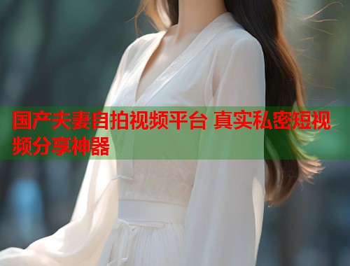 国产夫妻自拍视频平台 真实私密短视频分享神器