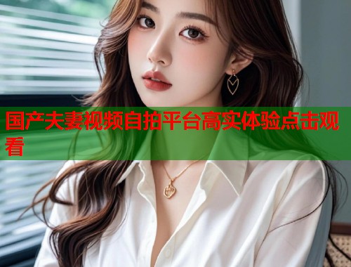 国产夫妻视频自拍平台高实体验点击观看