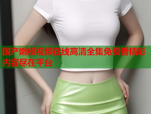 国产嫩模视频在线高清全集免费看精彩内容尽在平台