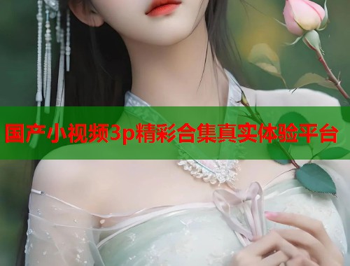 国产小视频3p精彩合集真实体验平台