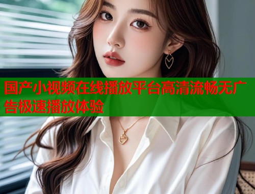国产小视频在线播放平台高清流畅无广告极速播放体验