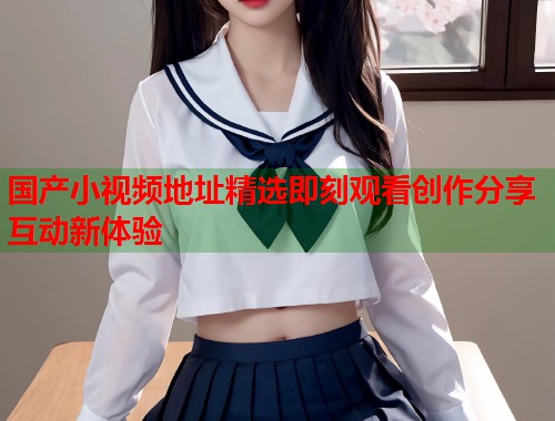 国产小视频地址精选即刻观看创作分享互动新体验