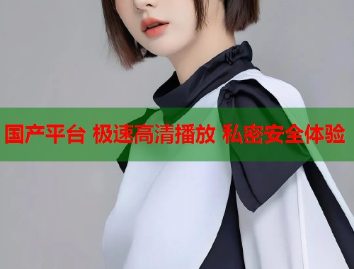 国产平台 极速高清播放 私密安全体验