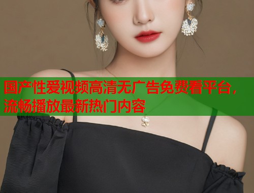 国产性爱视频高清无广告免费看平台，流畅播放最新热门内容